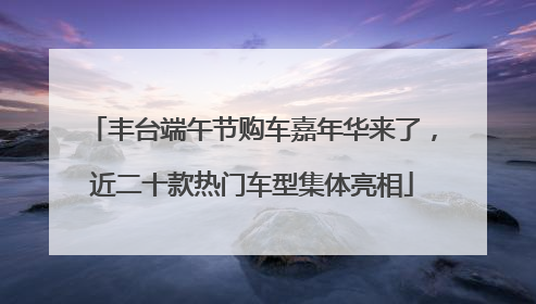 丰台端午节购车嘉年华来了，近二十款热门车型集体亮相