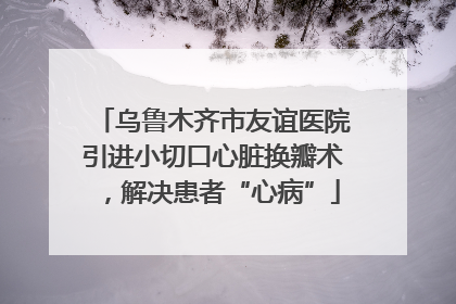 乌鲁木齐市友谊医院引进小切口心脏换瓣术，解决患者“心病”