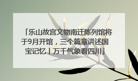 乐山故宫文物南迁陈列馆将于9月开馆，三个篇章讲述国宝记忆丨万千气象看四川