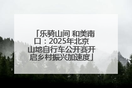 乐骑山间 和美南口：2025年北京山地自行车公开赛开启乡村振兴加速度