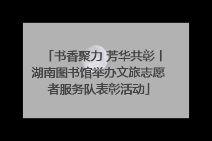 书香聚力 芳华共彰丨湖南图书馆举办文旅志愿者服务队表彰活动