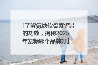 了解氨糖软骨素钙片的功效，揭秘2025年氨糖哪个品牌好