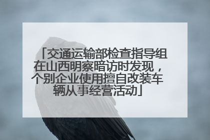 交通运输部检查指导组在山西明察暗访时发现，个别企业使用擅自改装车辆从事经营活动