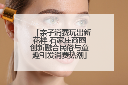 亲子消费玩出新花样 石家庄商圈创新融合民俗与童趣引发消费热潮