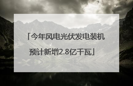 今年风电光伏发电装机预计新增2.8亿千瓦