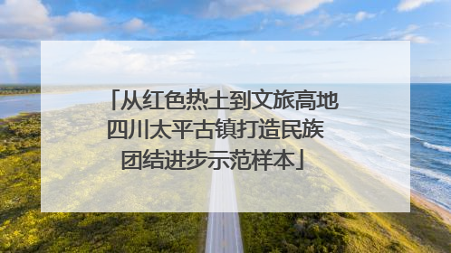 从红色热土到文旅高地 四川太平古镇打造民族团结进步示范样本