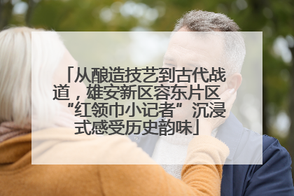 从酿造技艺到古代战道，雄安新区容东片区“红领巾小记者”沉浸式感受历史韵味