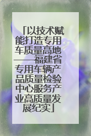以技术赋能打造专用车质量高地——福建省专用车辆产品质量检验中心服务产业高质量发展纪实