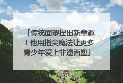 传统面塑捏出新童趣！他用指尖魔法让更多青少年爱上非遗面塑