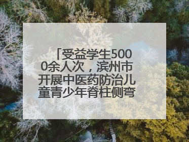 受益学生5000余人次，滨州市开展中医药防治儿童青少年脊柱侧弯系列活动