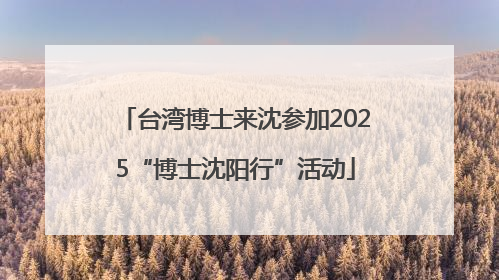 台湾博士来沈参加2025“博士沈阳行”活动