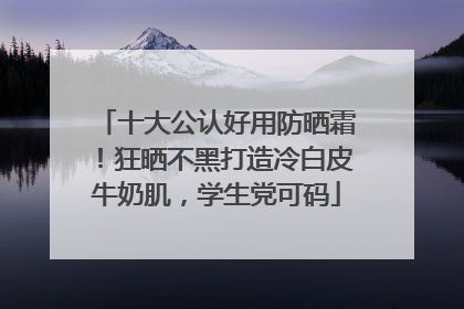 十大公认好用防晒霜！狂晒不黑打造冷白皮牛奶肌，学生党可码