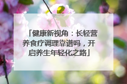 健康新视角：长轻营养食疗调理靠谱吗，开启养生年轻化之路