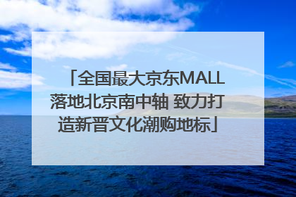 全国最大京东MALL落地北京南中轴 致力打造新晋文化潮购地标