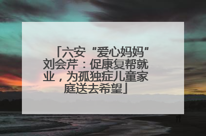 六安“爱心妈妈”刘会芹：促康复帮就业，为孤独症儿童家庭送去希望
