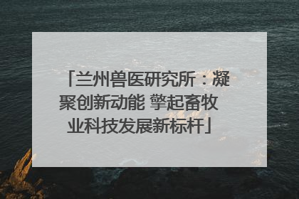 兰州兽医研究所：凝聚创新动能 擎起畜牧业科技发展新标杆