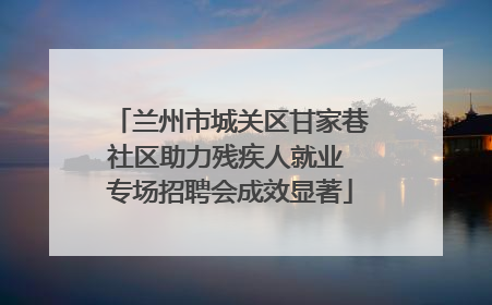 兰州市城关区甘家巷社区助力残疾人就业 专场招聘会成效显著