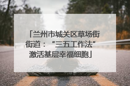 兰州市城关区草场街街道：“三五工作法”激活基层幸福细胞