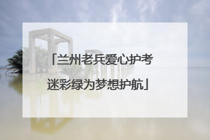 兰州老兵爱心护考 迷彩绿为梦想护航