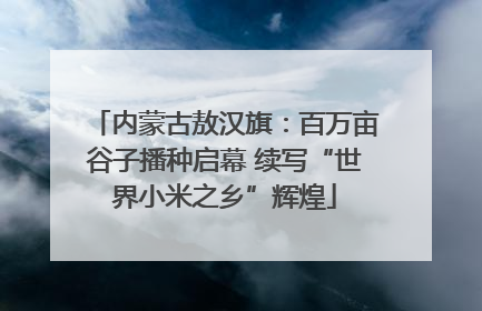 内蒙古敖汉旗：百万亩谷子播种启幕 续写“世界小米之乡”辉煌