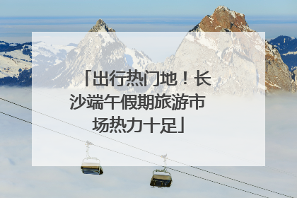出行热门地！长沙端午假期旅游市场热力十足