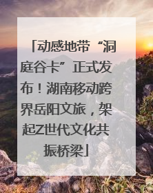 动感地带“洞庭谷卡”正式发布！湖南移动跨界岳阳文旅，架起Z世代文化共振桥梁