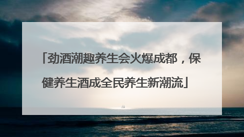 劲酒潮趣养生会火爆成都，保健养生酒成全民养生新潮流