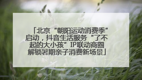 北京“朝阳运动消费季”启动，抖音生活服务“了不起的大小孩”IP联动商圈解锁暑期亲子消费新场景