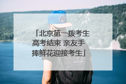 北京第一拨考生高考结束 亲友手捧鲜花迎接考生
