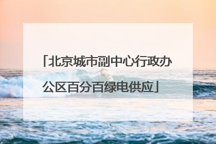 北京城市副中心行政办公区百分百绿电供应
