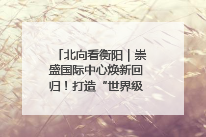 北向看衡阳｜崇盛国际中心焕新回归！打造“世界级美食主题公园”