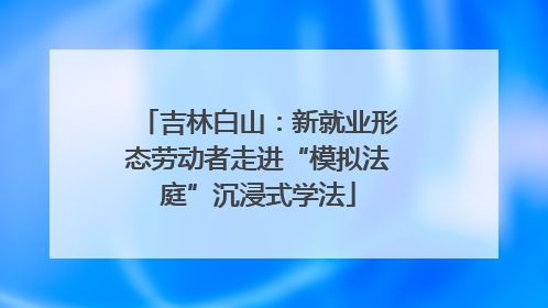吉林白山：新就业形态劳动者走进“模拟法庭”沉浸式学法