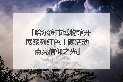 哈尔滨市博物馆开展系列红色主题活动点亮信仰之光