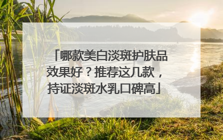 哪款美白淡斑护肤品效果好？推荐这几款，持证淡斑水乳口碑高