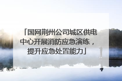 国网荆州公司城区供电中心开展消防应急演练，提升应急处置能力