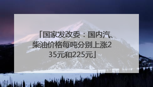 国家发改委：国内汽、柴油价格每吨分别上涨235元和225元