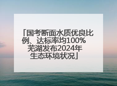 国考断面水质优良比例、达标率均100% 芜湖发布2024年生态环境状况