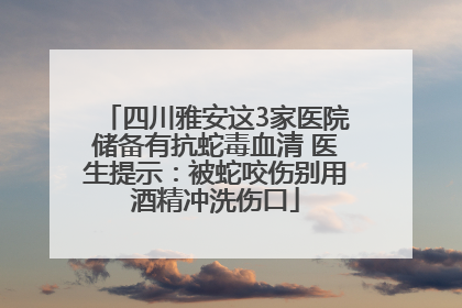 四川雅安这3家医院储备有抗蛇毒血清 医生提示：被蛇咬伤别用酒精冲洗伤口