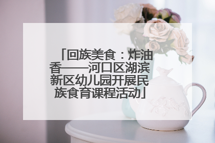 回族美食：炸油香——河口区湖滨新区幼儿园开展民族食育课程活动