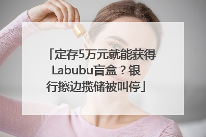 定存5万元就能获得Labubu盲盒？银行擦边揽储被叫停