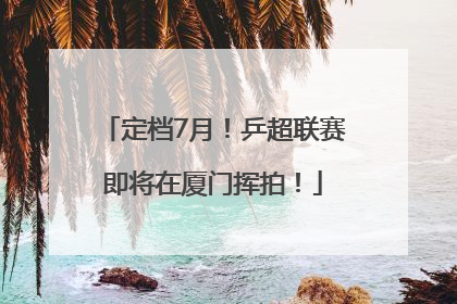 定档7月！乒超联赛即将在厦门挥拍！