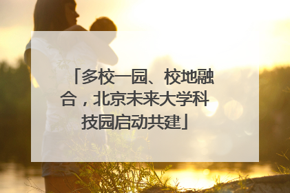 多校一园、校地融合，北京未来大学科技园启动共建
