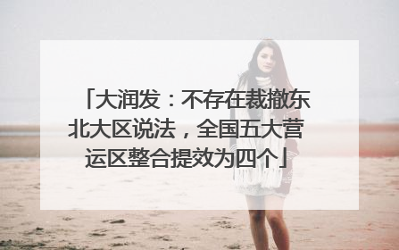 大润发：不存在裁撤东北大区说法，全国五大营运区整合提效为四个