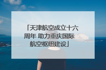 天津航空成立十六周年 助力重庆国际航空枢纽建设