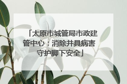 太原市城管局市政建管中心：消除井具病害 守护脚下安全