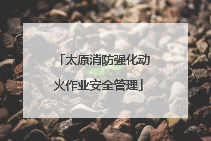 太原消防强化动火作业安全管理