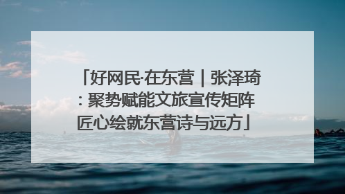 好网民·在东营｜张泽琦：聚势赋能文旅宣传矩阵 匠心绘就东营诗与远方