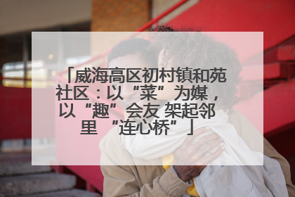 威海高区初村镇和苑社区：以“菜”为媒，以“趣”会友 架起邻里 “连心桥”
