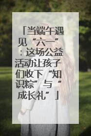 当端午遇见“六一”：这场公益活动让孩子们收下“知识粽”与“成长礼”