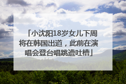 小沈阳18岁女儿下周将在韩国出道，此前在演唱会登台唱跳遭吐槽